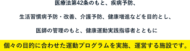 医療法第42条のもと、疾病予防、生活習慣病予防・改善、介護予防、健康増進などを目的とし、医師の管理のもと、健康運動実践指導者とともに個々の目的に合わせた運動プログラムを実施、運営する施設です。