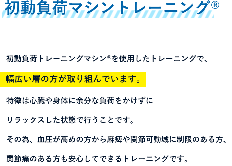 初動負荷マシントレーニングR - 初動負荷トレーニングマシンRを使用したトレーニングで、幅広い層の方が取り組んでいます。特徴は心臓や身体に余分な負荷をかけずにリラックスした状態で行うことです。その為、血圧が高めの方から麻痺や関節可動域に制限のある方、関節痛のある方も安心してできるトレーニングです。