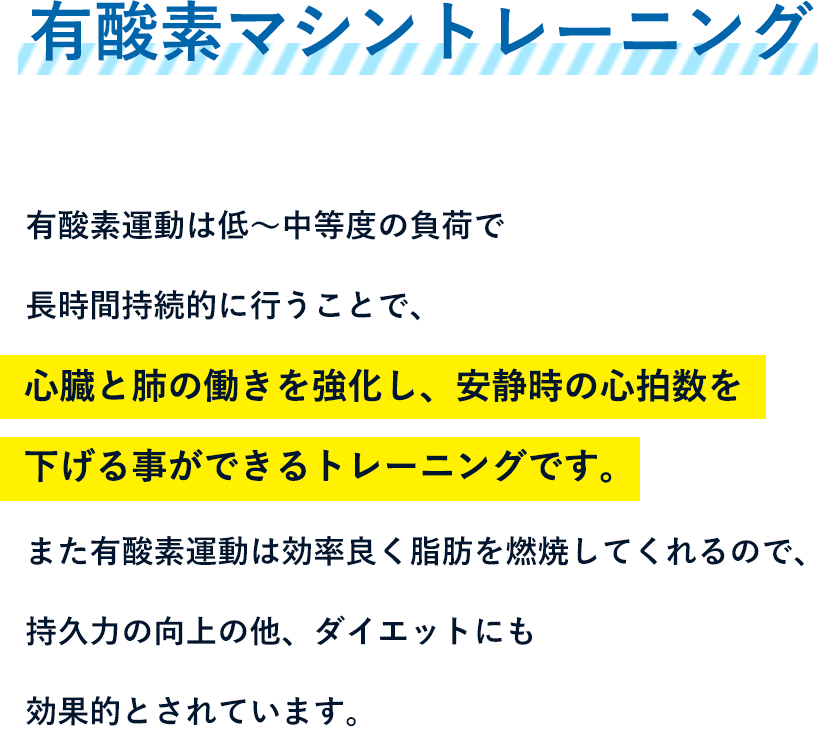 有酸素マシントレーニング - 有酸素運動は低?中等度の負荷で長時間持続的に行うことで、心臓と肺の働きを強化し、安静時の心拍数を下げる事ができるトレーニングです。また有酸素運動は効率良く脂肪を燃焼してくれるので、持久力の向上の他、ダイエットにも効果的とされています。