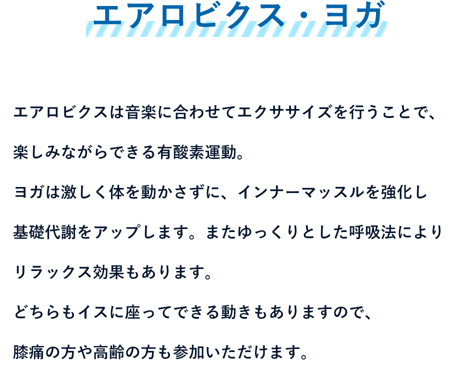 エアロビクス・ヨガ - エアロビクスは音楽に合わせてエクササイズを行うことで、楽しみながらできる有酸素運動。ヨガは激しく体を動かさずに、インナーマッスルを強化し基礎代謝をアップします。またゆっくりとした呼吸法によりリラックス効果もあります。どちらもイスに座ってできる動きもありますので、膝痛の方や高齢の方も参加いただけます。